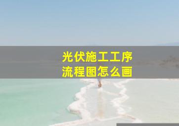 光伏施工工序流程图怎么画