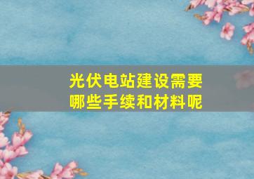 光伏电站建设需要哪些手续和材料呢