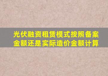 光伏融资租赁模式按照备案金额还是实际造价金额计算