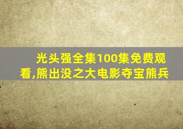 光头强全集100集免费观看,熊出没之大电影夺宝熊兵