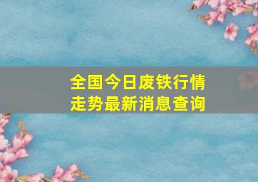 全国今日废铁行情走势最新消息查询