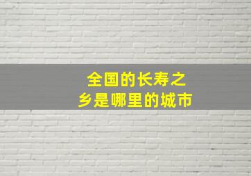 全国的长寿之乡是哪里的城市