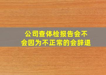 公司查体检报告会不会因为不正常的会辞退