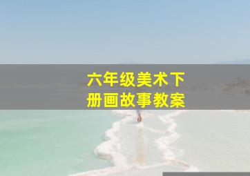 六年级美术下册画故事教案