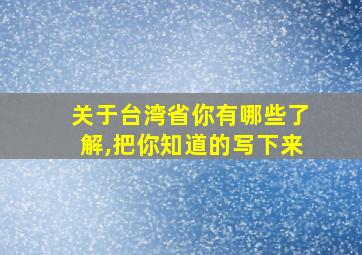 关于台湾省你有哪些了解,把你知道的写下来