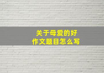 关于母爱的好作文题目怎么写