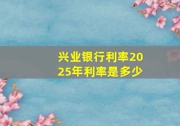 兴业银行利率2025年利率是多少