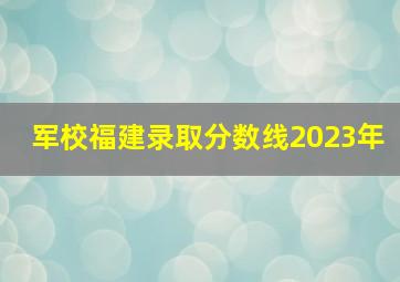 军校福建录取分数线2023年