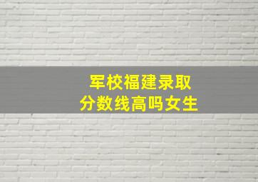 军校福建录取分数线高吗女生