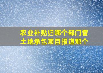 农业补贴归哪个部门管土地承包项目报道那个