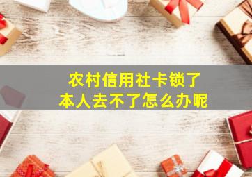 农村信用社卡锁了本人去不了怎么办呢