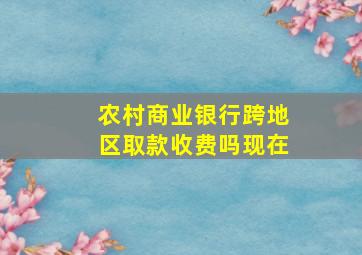 农村商业银行跨地区取款收费吗现在