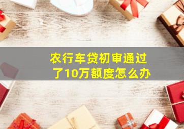 农行车贷初审通过了10万额度怎么办