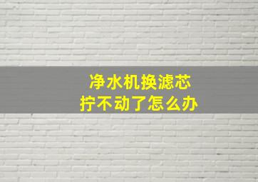 净水机换滤芯拧不动了怎么办