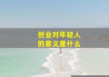 创业对年轻人的意义是什么