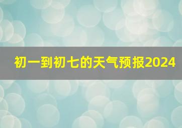 初一到初七的天气预报2024