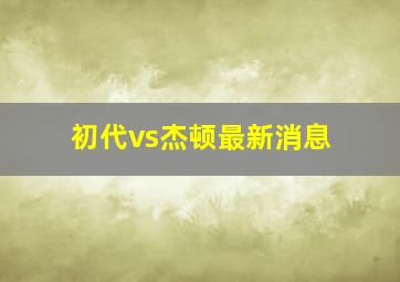 初代vs杰顿最新消息