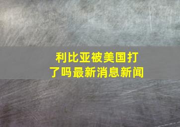 利比亚被美国打了吗最新消息新闻