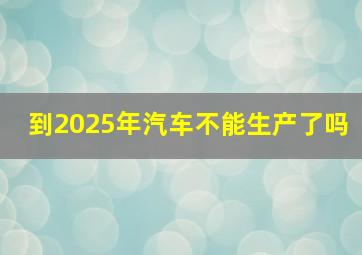 到2025年汽车不能生产了吗