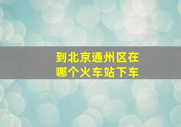 到北京通州区在哪个火车站下车