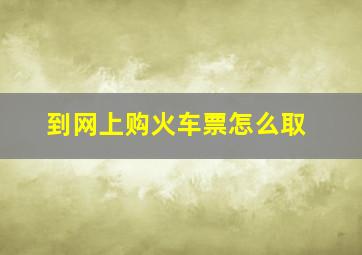 到网上购火车票怎么取