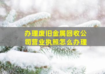 办理废旧金属回收公司营业执照怎么办理