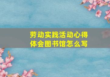 劳动实践活动心得体会图书馆怎么写