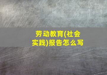 劳动教育(社会实践)报告怎么写