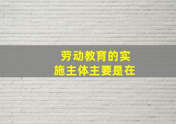 劳动教育的实施主体主要是在