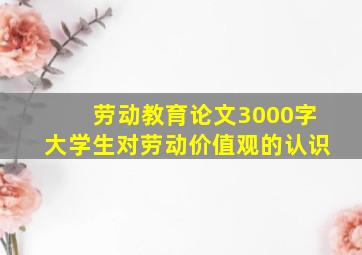 劳动教育论文3000字大学生对劳动价值观的认识