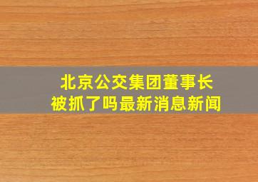 北京公交集团董事长被抓了吗最新消息新闻