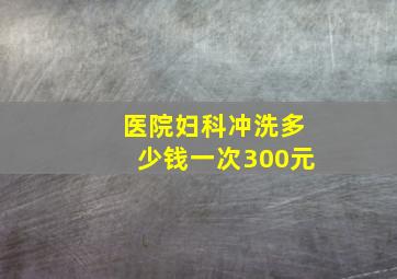 医院妇科冲洗多少钱一次300元