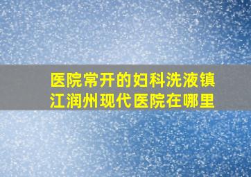 医院常开的妇科洗液镇江润州现代医院在哪里