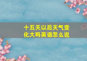 十五天以后天气变化大吗英语怎么说