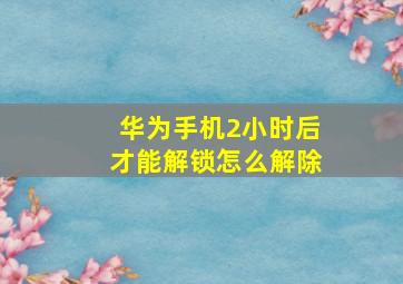 华为手机2小时后才能解锁怎么解除