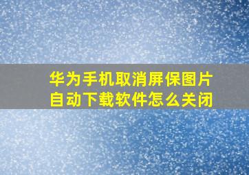 华为手机取消屏保图片自动下载软件怎么关闭