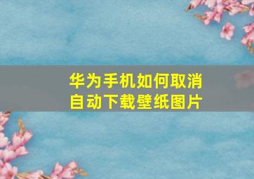 华为手机如何取消自动下载壁纸图片