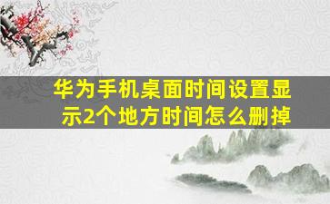 华为手机桌面时间设置显示2个地方时间怎么删掉