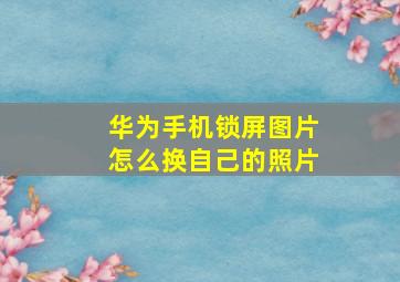 华为手机锁屏图片怎么换自己的照片