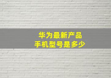 华为最新产品手机型号是多少