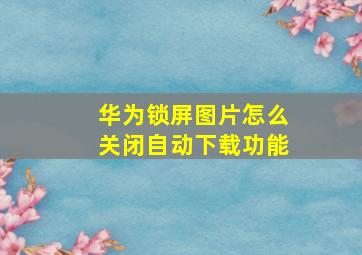 华为锁屏图片怎么关闭自动下载功能