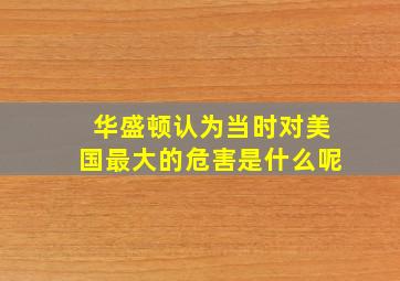 华盛顿认为当时对美国最大的危害是什么呢