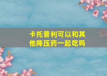 卡托普利可以和其他降压药一起吃吗