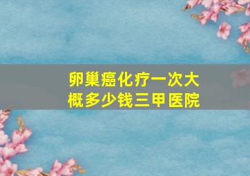 卵巢癌化疗一次大概多少钱三甲医院