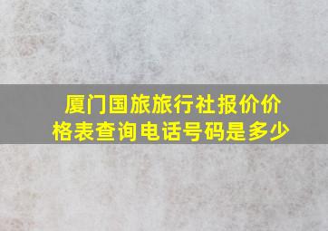 厦门国旅旅行社报价价格表查询电话号码是多少