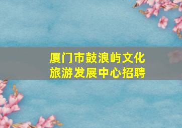 厦门市鼓浪屿文化旅游发展中心招聘