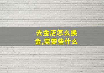 去金店怎么换金,需要些什么