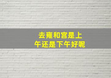 去雍和宫是上午还是下午好呢