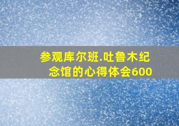 参观库尔班.吐鲁木纪念馆的心得体会600