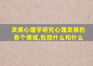 发展心理学研究心理发展的各个领域,包括什么和什么